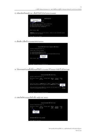10
                                   การติดตั้ง VMware Workstation 6.0 และการติดตั้งระบบปฏิบติการ Windows 98-Me-XP-LinuxTLE9 แบบ MultiOS
                                                                                          ั

12. กลับมายังหนาจอหลัก กด 1 เพื่อเขาไปสรางในสวนของ Extended




13. เลือกขอ 2 เพื่อสราง Extended DOS Partition




14. โปรแกรมจะคํานวณพื้นที่ทั้งหมดที่ใชสราง Extended ให Default คาเดิมไว แลวกด Enter




15. แสดงไดรฟ Extended ที่สรางขึ้น กดปุม ESC ออกมา




                                                               จัดทําและเรียบเรียงโดย ซุลกีฟลี นาแว ศูนยคอมพิวเตอร มหาวิทยาลัยราชภัฏยะลา
                                                                                                                             กันยายน 2552
 