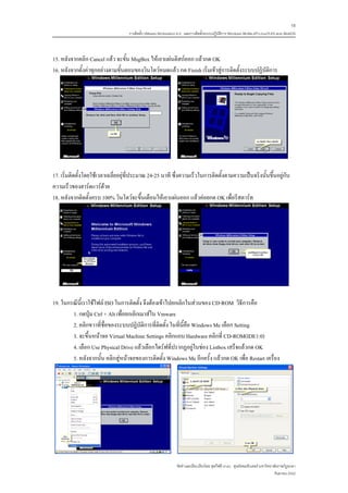 18
                                   การติดตั้ง VMware Workstation 6.0 และการติดตั้งระบบปฏิบติการ Windows 98-Me-XP-LinuxTLE9 แบบ MultiOS
                                                                                          ั



15. หลังจากคลิก Cancel แลว จะขั้น MsgBox ใหเอาแผนดิสกออก แลวกด OK
16. หลังจากตั้งคาทุกอยางตามขั้นตอนของวินโดวหมดแลว กด Finish เริ่มเขาสูการติดตั้งระบบปฏิบัติการ




17. เริ่มติดตั้งโดยใชเวลาเฉลี่ยอยุที่ประมาณ 24-25 นาที ซึ่งความเร็วในการติดตั้งตามความเปนจริงนั้นขึ้นอยูกับ
ความเร็วของฮารดแวรดวย
18. หลังจากติดตั้งครบ 100% วินโดวจะขึ้นเตือนใหเอาแผนออก แลวคอยกด OK เพื่อรีสตารท




19. ในกรณีนี้เราใชไฟล ISO ในการติดตั้ง จึงตองเขาไปยกเลิกในสวนของ CD-ROM วิธีการคือ
        1. กดปุม Ctrl + Alt เพื่อยกเลิกเมาสใน Vmware
        2. คลิกขวาที่ชื่อของระบบปฏิบัติการที่ติดตั้ง ในที่นี้คือ Windows Me เลือก Setting
        3. จะขึ้นหนาจอ Virtual Machine Settings คลิกแถบ Hardware คลิกที่ CD-ROM(IDE1:0)
        4. เลือก Use Physical Drive แลวเลือกไดรฟที่ปรากฏอยูในชอง Listbox เสร็จแลวกด OK
        5. หลังจากนั้น คลิกสูหนาจอของการติดตั้ง Windows Me อีกครั้ง แลวกด OK เพื่อ Restart เครื่อง




                                                               จัดทําและเรียบเรียงโดย ซุลกีฟลี นาแว ศูนยคอมพิวเตอร มหาวิทยาลัยราชภัฏยะลา
                                                                                                                             กันยายน 2552
 