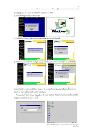 19
                                    การติดตั้ง VMware Workstation 6.0 และการติดตั้งระบบปฏิบติการ Windows 98-Me-XP-LinuxTLE9 แบบ MultiOS
                                                                                           ั

20. กดปุม Restart Now หรืออาจจะรอใหเครื่องนับถอยหลังเองก็ได
21. เครื่องเริ่มเขาสูหนาจอวินโดวใหมอีกครั้ง




22. วินโดวเริ่มการ Setting up Hardware หลังจากนั้นก็จะ Restart เครื่องอีก 1 ครั้ง




23. หลังจาก Restart จะเขาสูการ Config Component และ Create Icon ตางๆ และเครื่องจะ Restart อีก 1 ครั้ง




24. เริ่มเขาสูหนาจอของระบบปฏิบัติการ Windows Me กด OK เขาสูหนา Desktop ในขั้นตอนนี้ หากตองการ
ความสวยงาม อาจจะตองติดตั้งไดรเวอรการดจอเพิ่มเติม
    Windows Me นี้ สามารถDetect Handy Drive อัตโนมัติ โดยไมตองใชแผนไดรเวอรในการติดตั้ง แตจะใชได
กับอุปกรณ USB ที่เปนเวอรชั่น 1.1 เทานั้น




                                                                จัดทําและเรียบเรียงโดย ซุลกีฟลี นาแว ศูนยคอมพิวเตอร มหาวิทยาลัยราชภัฏยะลา
                                                                                                                              กันยายน 2552
 