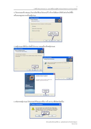 2
                                   การติดตั้ง VMware Workstation 6.0 และการติดตั้งระบบปฏิบติการ Windows 98-Me-XP-LinuxTLE9 แบบ MultiOS
                                                                                          ั

4. โปรแกรมจะสราง Shortcut ในการเรียกใชงานโปรแกรมไว 3 ที่ หากไมตองการใหสรางสวนไหนใหติ๊ก
เครื่องหมายถูกออก จากนั้นกดปุม Next




5. กดปุม Install เพื่อเริ่มการติดตั้งโปรแกรม รอจนเสร็จ แลวกดปุม Finish




6. หลังจากกดปุม Finish โปรแกรมจะให Restart เครื่อง 1 ครั้ง กด Yes เพื่อรีสตารทเครื่อง




                                                               จัดทําและเรียบเรียงโดย ซุลกีฟลี นาแว ศูนยคอมพิวเตอร มหาวิทยาลัยราชภัฏยะลา
                                                                                                                             กันยายน 2552
 