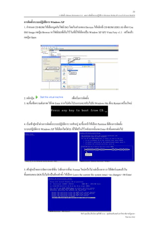 20
                                    การติดตั้ง VMware Workstation 6.0 และการติดตั้งระบบปฏิบติการ Windows 98-Me-XP-LinuxTLE9 แบบ MultiOS
                                                                                           ั

การติดตั้งระบบปฏิบัติการ Windows XP
1. กําหนด CD-ROM ใหเลือกบูตกับไฟล ISO โดยในสวนของ Devices ใหคลิกที่ CD-ROM (IDE1:0) เลือก Use
ISO Image กดปุม Browse หาไฟลISOที่เก็บไว ในที่นี่ใหเลือกเปน Window XP SP3 Vista Fury v1.1 เสร็จแลว
กดปุม Open




2. คลิกปุม                                 เพื่อเริ่มการติดตั้ง
3. จะขึ้นขอความดังภาพ ใหกด Enter หากไมทันโปรแกรมจะสลับไปยัง Windows Me ตอง Restart เครื่องใหม




4. เริ่มเขาสูหนาตางการติดตั้งระบบปฏิบัติการ รอสักครู จะขึ้นหนาใหเลือก Partition ที่ตองการติดตั้ง
ระบบปฏิบัติการ Windows XP ใหเลือกไดรฟ D: ที่ไดสรางไว หลังจากนั้นกด Enter ทําขั้นตอนตอไป




5. เขาสูหนาจอการจัดการพาทีชั่น วาตองการที่จะ Format ใหมหรือไม แตเนื่องจาก เราไดฟอรแมตแลวใน
ขั้นตอนของ DOS จึงไมจําเปนตองทําซ้ํา ใหเลือก Leave the current file system intact <no changes> กด Enter




                                                                จัดทําและเรียบเรียงโดย ซุลกีฟลี นาแว ศูนยคอมพิวเตอร มหาวิทยาลัยราชภัฏยะลา
                                                                                                                              กันยายน 2552
 