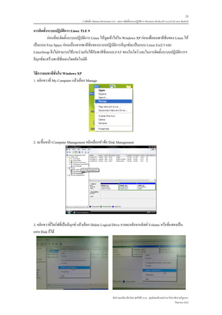 25
                                  การติดตั้ง VMware Workstation 6.0 และการติดตั้งระบบปฏิบติการ Windows 98-Me-XP-LinuxTLE9 แบบ MultiOS
                                                                                         ั

การติดตั้งระบบปฏิบัติการ Linux TLE 9
          กอนที่จะติดตั้งระบบปฏิบัติการ Linux ใหบูตเขาไปใน Windows XP กอนเพื่อลบพาทีชั่นของ Linux ให
เปนแบบ Free Space กอนเนื่องจากพาทีชั่นของระบบปฏิบัติการลีนุกซจะเปนแบบ Linux Ext2/3 และ
LinuxSwap จึงไมสามารถใชงานรวมกันไดกับพาทีชั่นแบบ FAT ของวินโดว และในการติดตั้งระบบปฏิบัติการฯ
ลีนุกซจะสรางพาทีชั่นเองโดยอัตโนมัติ

วิธีการลบพาทีชั่นใน Windows XP
1. คลิกขวาที่ My Computer แลวเลือก Manage




2. จะขึ้นหนา Computer Management คลิกเลือกหัวขอ Disk Management




3. คลิกขวาที่ไดรฟที่เปนลีนุกซ แลวเลือก Delete Logical Drive อาจจะคลิกจากลิสต Volume หรือที่แสดงเปน
แถบ Disk ก็ได




                                                              จัดทําและเรียบเรียงโดย ซุลกีฟลี นาแว ศูนยคอมพิวเตอร มหาวิทยาลัยราชภัฏยะลา
                                                                                                                            กันยายน 2552
 