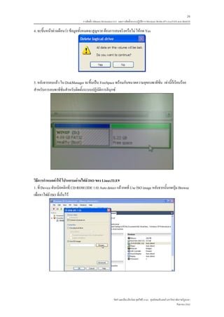26
                                 การติดตั้ง VMware Workstation 6.0 และการติดตั้งระบบปฏิบติการ Windows 98-Me-XP-LinuxTLE9 แบบ MultiOS
                                                                                        ั

4. จะขึ้นหนาตางเตือนวา ขอมูลทั้งหมดจะสูญหาย ตองการลบจริงหรือไม ใหกด Yes




5. หลังจากลบแลว ใน DiskManager จะขึ้นเปน FreeSpace พรอมกับขนาดความจุของพาทีชั่น เทานี้ก็เรียบรอย
สําหรับการลบพาทีชั่นสําหรับติดตั้งระบบปฏิบัติการลีนุกซ




วิธีการกําหนดคาให โปรแกรมอานไฟล ISO ของ LinuxTLE9
1. ที่ Device ดับเบิลคลิกที่ CD-ROM (IDE 1:0) Auto detect แลวกดที่ Use ISO image หลังจากนั้นกดปุม Browse
เพื่อหาไฟล ISO ที่เก็บไว




                                                             จัดทําและเรียบเรียงโดย ซุลกีฟลี นาแว ศูนยคอมพิวเตอร มหาวิทยาลัยราชภัฏยะลา
                                                                                                                           กันยายน 2552
 