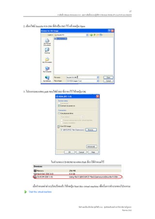 27
                                   การติดตั้ง VMware Workstation 6.0 และการติดตั้งระบบปฏิบติการ Windows 98-Me-XP-LinuxTLE9 แบบ MultiOS
                                                                                          ั



2. เลือกไฟล linuxtle-9.0-i386 ที่ทําเปน ISO ไว แลวกดปุม Open




3. โปรแกรมจะแสดง path ของไฟล ISO ที่เราหาไว ใหกดปุม OK




                             ในสวนของ CD-ROM จะแสดง Path ที่เราไดกําหนดไว




         เมื่อกําหนดคาตางๆเรียบรอยแลว ใหกดปุม Start this virtual machine เพื่อเริ่มการทํางานของโปรแกรม




                                                               จัดทําและเรียบเรียงโดย ซุลกีฟลี นาแว ศูนยคอมพิวเตอร มหาวิทยาลัยราชภัฏยะลา
                                                                                                                             กันยายน 2552
 