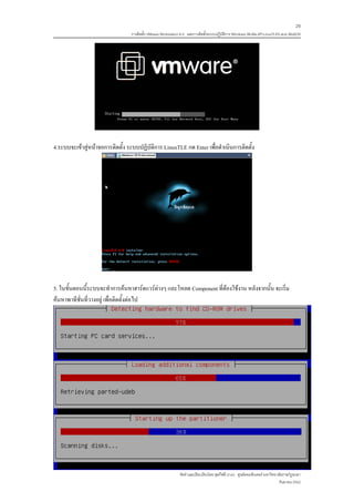 28
                                 การติดตั้ง VMware Workstation 6.0 และการติดตั้งระบบปฏิบติการ Windows 98-Me-XP-LinuxTLE9 แบบ MultiOS
                                                                                        ั




4.ระบบจะเขาสูหนาจอการติดตั้ง ระบบปฏิบัติการ LinuxTLE กด Enter เพื่อดําเนินการติดตั้ง




5. ในขั้นตอนนี้ระบบจะทําการคนหาฮารดแวรตางๆ และโหลด Component ที่ตองใชงาน หลังจากนั้น จะเริ่ม
คนหาพาทีชั่นที่วางอยู เพื่อติดตั้งตอไป




                                                             จัดทําและเรียบเรียงโดย ซุลกีฟลี นาแว ศูนยคอมพิวเตอร มหาวิทยาลัยราชภัฏยะลา
                                                                                                                           กันยายน 2552
 