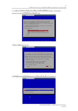 29
                                  การติดตั้ง VMware Workstation 6.0 และการติดตั้งระบบปฏิบติการ Windows 98-Me-XP-LinuxTLE9 แบบ MultiOS
                                                                                         ั

6 . ระบบคนหาฮารดดิสกและใหเลือกรูปแบบที่ตองการติดตั้ง ในที่นี้ใหเลือก Guided – use the largest
continuous free space คือใหใชเนื้อที่ในฮารดดิสกที่วางอยู




7. ยืนยันการเปลี่ยนแปลง กด YES




8. เริ่มเขาสูขั้นตอนการติดตั้งไฟลหลักของระบบ ในขั้นตอนนี้อาจจะใชเวลานานพอสมควร




                                                              จัดทําและเรียบเรียงโดย ซุลกีฟลี นาแว ศูนยคอมพวเตอร มหาวิทยาลัยราชภัฏยะลา
                                                                                                            ิ
                                                                                                                           กันยายน 2552
 