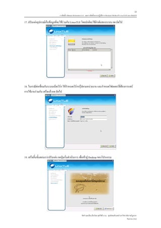 33
                                  การติดตั้ง VMware Workstation 6.0 และการติดตั้งระบบปฏิบติการ Windows 98-Me-XP-LinuxTLE9 แบบ MultiOS
                                                                                         ั

17. ปรับแตงอุปกรณเก็บขอมูลที่จะใชรวมกับ LinuxTLE โดยปกติจะใชคาเดิมของระบบ กด ถัดไป




18. ในกรณีตอเชื่อมกับระบบเน็ตเวิรก ใหกําหนดเวิรกกรุปตามหนวยงาน และกําหนดโฟลเดอรที่ตองการแชร
การใชงานรวมกัน เสร็จแลวกด ถัดไป




19. เสร็จสิ้นขั้นตอนการปรับแตง กดปุมเริ่มดําเนินการ เพื่อเขาสู Desktop ของโปรแกรม




                                                              จัดทําและเรียบเรียงโดย ซุลกีฟลี นาแว ศูนยคอมพิวเตอร มหาวิทยาลัยราชภัฏยะลา
                                                                                                                            กันยายน 2552
 