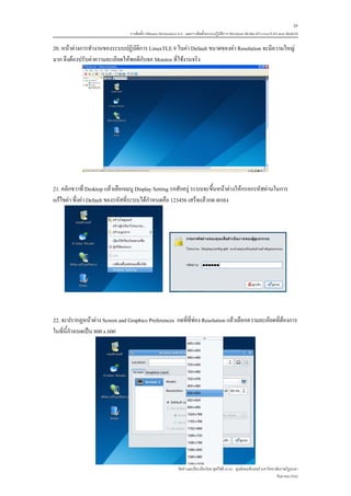 34
                                 การติดตั้ง VMware Workstation 6.0 และการติดตั้งระบบปฏิบติการ Windows 98-Me-XP-LinuxTLE9 แบบ MultiOS
                                                                                        ั

20. หนาตางการทํางานของระบบปฏิบัติการ LinuxTLE 9 ในคา Default ขนาดของคา Resolution จะมีความใหญ
มาก จึงตองปรับคาความละเอียดใหพอดีกับจอ Monitor ที่ใชงานจริง




21. คลิกขวาที่ Desktop แลวเลือกเมนู Display Setting รอสักครู ระบบจะขึ้นหนาตางใหกรอกรหัสผานในการ
แกไขคา ซึ่งคา Default ของรหัสที่ระบบไดกําหนดคือ 123456 เสร็จแลวกด ตกลง




22. จะปรากฏหนาตาง Screen and Graphics Preferences กดที่ที่ชอง Resolution แลวเลือกความละเอียดที่ตองการ
ในที่นี้กําหนดเปน 800 x 600




                                                             จัดทําและเรียบเรียงโดย ซุลกีฟลี นาแว ศูนยคอมพิวเตอร มหาวิทยาลัยราชภัฏยะลา
                                                                                                                           กันยายน 2552
 
