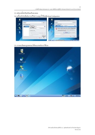 35
                                  การติดตั้ง VMware Workstation 6.0 และการติดตั้งระบบปฏิบติการ Windows 98-Me-XP-LinuxTLE9 แบบ MultiOS
                                                                                         ั

23. หลังจากตั้งคาเรียบรอยแลวกด ตกลง
24. จะขึ้นหนาตางยืนยันการแกไขคา Config นี้ ใหกดปุม Keep Configuration




25. ความละเอียดจะถูกลดลงมาใหเหมาะสมกับการใชงาน




                                                              จัดทําและเรียบเรียงโดย ซุลกีฟลี นาแว ศูนยคอมพิวเตอร มหาวิทยาลัยราชภัฏยะลา
                                                                                                                            กันยายน 2552
 