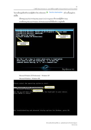 36
                                  การติดตั้ง VMware Workstation 6.0 และการติดตั้งระบบปฏิบติการ Windows 98-Me-XP-LinuxTLE9 แบบ MultiOS
                                                                                         ั


ในการเลือกบูตเลือกเขาระบบปฏิบัติการใดๆ หลังจากกด                                     แลว จะขึ้นเมนูตางๆ
ดังนี้คือ
          เลือกเมนู LinuxTLE 9.0 (hua-hin), kernel 2.6.22-14-generic เขาระบบปฏิบัติการ linux
          หากเลือกเมนู Microsoft Windows XP Professional จะมีใหเลือกอีก 2 เมนูยอยคือ




         Microsoft Windows XP Professional = Windows XP
         Microsoft Windows = Windows ME




                                                              จัดทําและเรียบเรียงโดย ซุลกีฟลี นาแว ศูนยคอมพิวเตอร มหาวิทยาลัยราชภัฏยะลา
                                                                                                                            กันยายน 2552
 