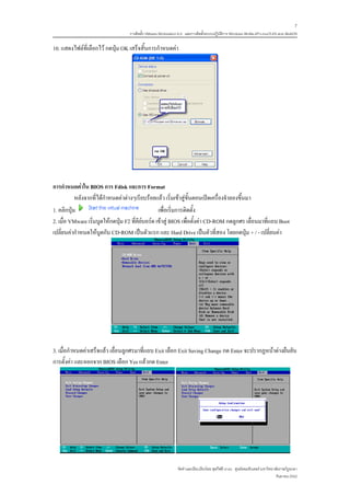 7
                                   การติดตั้ง VMware Workstation 6.0 และการติดตั้งระบบปฏิบติการ Windows 98-Me-XP-LinuxTLE9 แบบ MultiOS
                                                                                          ั

10. แสดงไฟลที่เลือกไว กดปุม OK เสร็จสิ้นการกําหนดคา




การกําหนดคาใน BIOS การ Fdisk และการ Format
           หลังจากที่ไดกําหนดคาตางๆเรียบรอยแลว เริ่มเขาสูขั้นตอนเปดเครื่องจําลองขึ้นมา
1. คลิกปุม                                        เพื่อเริ่มการติดตั้ง
2. เมื่อ VMware เริ่มบูตใหกดปุม F2 ที่คียบอรด เขาสู BIOS เพื่อตั้งคา CD-ROM กดลูกศร เลื่อนมาที่แถบ Boot
เปลี่ยนคากําหนดใหบูตกับ CD-ROM เปนตัวแรก และ Hard Drive เปนตัวที่สอง โดยกดปุม + / - เปลี่ยนคา




3. เมื่อกําหนดคาเสร็จแลว เลื่อนลูกศรมาที่แถบ Exit เลือก Exit Saving Change กด Enter จะปรากฏหนาตางยืนยัน
การตั้งคา และออกจาก BIOS เลือก Yes แลวกด Enter




                                                               จัดทําและเรียบเรียงโดย ซุลกีฟลี นาแว ศูนยคอมพิวเตอร มหาวิทยาลัยราชภัฏยะลา
                                                                                                                             กันยายน 2552
 