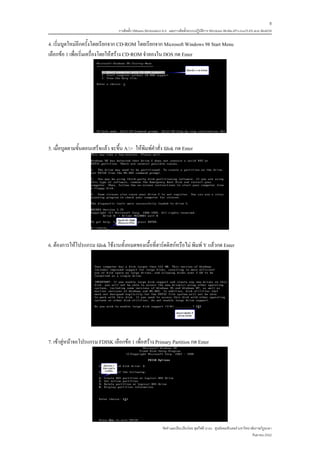 8
                                   การติดตั้ง VMware Workstation 6.0 และการติดตั้งระบบปฏิบติการ Windows 98-Me-XP-LinuxTLE9 แบบ MultiOS
                                                                                          ั

4. เริ่มบูตใหมอีกครั้งโดยเรียกจาก CD-ROM โดยเรียกจาก Microsoft Windows 98 Start Menu
เลือกขอ 1 เพื่อเริ่มเครื่องโดยใหสราง CD-ROM จําลองใน DOS กด Enter




5. เมื่อบูตตามขั้นตอนเสร็จแลว จะขึ้น A:> ใหพิมพคําสั่ง fdisk กด Enter




6. ตองการใหโปรแกรม fdisk ใชงานทั้งหมดของเนื้อที่ฮารดดิสกหรือไม พิมพ Y แลวกด Enter




7. เขาสูหนาจอโปรแกรม FDISK เลือกขอ 1 เพื่อสราง Primary Partition กด Enter




                                                               จัดทําและเรียบเรียงโดย ซุลกีฟลี นาแว ศูนยคอมพิวเตอร มหาวิทยาลัยราชภัฏยะลา
                                                                                                                             กันยายน 2552
 