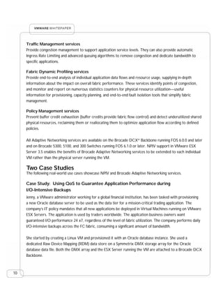 Traffic Management services
     Provide congestion management to support application service levels. They can also provide automatic
     Ingress Rate Limiting and advanced queuing algorithms to remove congestion and dedicate bandwidth to
     specific applications.

     Fabric Dynamic Profiling services
     Provide end-to-end analysis of individual application data flows and resource usage, supplying in-depth
     information about the impact on overall fabric performance. These services identify points of congestion,
     and monitor and report on numerous statistics counters for physical resource utilization—useful
     information for provisioning, capacity planning, and end-to-end fault isolation tools that simplify fabric
     management.

     Policy Management services
     Prevent buffer credit exhaustion (buffer credits provide fabric flow control) and detect underutilized shared
     physical resources, reclaiming them or reallocating them to optimize application flow according to defined
     policies.

     All Adaptive Networking services are available on the Brocade DCX® Backbone running FOS 6.0.0 and later
     and on Brocade 5300, 5100, and 300 Switches running FOS 6.1.0 or later. NPIV support in VMware ESX
     Server 3.5 enables the benefits of Brocade Adaptive Networking services to be extended to each individual
     VM rather than the physical server running the VM.

     Two Case Studies
     The following real-world use cases showcase NPIV and Brocade Adaptive Networking services.

     Case Study: Using QoS to Guarantee Application Performance during
     I/O-Intensive Backups
     Jenny, a VMware administrator working for a global financial institution, has been tasked with provisioning
     a new Oracle database server to be used as the data tier for a mission-critical trading application. The
     company’s IT policy mandates that all new applications be deployed in Virtual Machines running on VMware
     ESX Servers. The application is used by traders worldwide. The application business owners want
     guaranteed I/O performance 24 x7, regardless of the level of fabric utilization. The company performs daily
     I/O-intensive backups across the FC fabric, consuming a significant amount of bandwidth.

     She started by creating a Linux VM and provisioned it with an Oracle database instance. She used a
     dedicated Raw Device Mapping (RDM) data store on a Symmetrix DMX storage array for the Oracle
     database data file. Both the DMX array and the ESX Server running the VM are attached to a Brocade DCX
     Backbone.



10
 