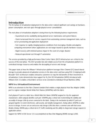 Introduction
The first phase of virtualization deployment in the data center realized significant cost savings on hardware,
power consumption, and rack space through physical server consolidation.

The next phase of virtualization adoption is being driven by the following business requirements:
        - Guaranteed service availability during planned server maintenance and system failures
        - Quick turnaround time for service requests from automating common management tasks, such as
        server provisioning and application deployment
        - Fast response to rapidly changing business conditions from leveraging a flexible and adaptive
        computing environment where applications are not longer bound to specific hardware resources
        - Rapid recovery with minimal business impact in the event of a major disaster
        - Reduced operational cost through IT automation

The services provided by a high-performance Data Center Fabric (DCF) infrastructure are critical to the
success of this next phase. The DCF provides fast and reliable access from the virtualization platform to
centralized storage resources and enables the decoupling of servers and storage.

This paper looks at how the VMware® Infrastructure platform leverages Fibre Channel (FC)-based shared
storage to provide advanced virtualization services in the data center and how using ESX 3.5 deployed with
Brocade® DCF architecture enables enterprise customers to reap the full benefits of their investment in
virtualization. It also demonstrates how support for N_Port ID Virtualization (NPIV) introduced with
VMware ESX 3.5 enables critical fabric services to be extended to individual Virtual Machines (VMs).

NPIV in a Virtualized Environment
NPIV is an extension to the Fibre Channel standard that enables a single physical Host Bus Adapter (HBA)
port to register multiple World Wide Port Names (WWPNs) with the fabric.

Each physical FC port in a fabric has a World Wide Port Name (WWPN) assigned to it by the equipment
manufacturer, which uniquely identifies each port. WWPNs play a critical role in determining the visibility and
accessibly of storage LUNs by servers connected to the fabric. Zoning is the mechanism by which FC ports are
grouped together to restrict interference, add security, and simplify management. Zoning utilizes WWPNs to allow
access to storage. A server can see and access only storage LUNs that share a common zone with that server.
Besides Zoning, WWNs play a critical role in FC traffic monitoring and the ability to charge back storage requests to
application owners.
Support for NPIV in ESX Server 3.5 is accomplished via Raw Disk Mapping (RDM) storage LUNS.


                                                                                                                        3
 