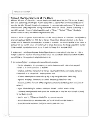 Shared Storage Services at the Core  
    VMware® Infrastructure 3 provides a number of options to handle Virtual Machine (VM) storage. At a very
    basic level, local storage, or disk space installed locally in the ESX Server host server itself, can be used to
    store the VM data. Although this option is inexpensive, it creates dependencies between ESX Servers and
    Virtual Machines (VMs) and prevents live migration of VMs across ESX Servers. Choosing local storage to
    store VMs precludes the use of critical capabilities, such as VMware® VMotion™, VMware® Distributed
    Resource Schedule (DRS), and VMware® High Availability (HA).

    The use of shared storage with VMware Infrastructure 3 is vastly preferable, as it removes a VM dependency
    on any one particular ESX Server. With shared storage, VMs and their data stored entirely on the shared
    storage and ESX Servers become simply a set of resources on which a VM can run. No ESX Server “owns” a
    particular VM and any ESX Server can boot any VM as long as it can access the storage Logical Unit Number
    (LUN) on which the virtual machine is stored through the Storage Area Network (SAN).

    A SAN presents a set of shared storage devices (depending on access privileges) in the form of a LUN to
    multiple ESX Servers instances simultaneously. Each server has access to the data store in which the VM is
    stored (LUN) as if it were directly attached to that server.

    A Storage Area Network provides a wide range of benefits including:
            - Effective utilization of storage resources across the data center with a shared storage pool
            available to all servers connected to the SAN
            - Simplified, centralized management of storage, reducing administrative workload as storage no
            longer needs to be managed on a server-by-server basis
            - Increased flexibility and scalability through any-to-any storage and server connectivity
            - Improved throughput performance to shorten data backup and recovery time
            - Reduced Local Area Network (LAN) congestion due to removal of backups from production IP
            networks
            - Higher data availability for business continuance through a resilient network design
            - Excellent scalability and investment protection allowing you to easily add more storage according
            to your business needs
            - Superior security (VM data partitioning) for storage environments
            - Non-disruptive business operations when you add or redeploy storage resources
            - Proven Return On Investment (ROI) in virtualization infrastructure




4
 