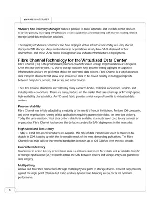 VMware Site Recovery Manager makes it possible to build, automate, and test data center disaster
    recovery plans by leveraging Infrastructure 3 core capabilities and integrating with market-leading, shared-
    storage-based data replication solutions.

    The majority of VMware customers who have deployed virtual infrastructures today are using shared
    storage for VM storage. Many medium to large organizations already have SANs deployed in their
    environment, and these SANs can be leveraged for new VMware Infrastructure 3 deployments.

    Fibre Channel Technology for the Virtualized Data Center
    Fibre Channel (FC) is the predominant protocol on which shared storage implementations are designed.
    Over the past several years, FC shared storage solutions have become widely deployed in corporate
    infrastructure and are the preferred choice for enterprise data centers. Fibre Channel is a set of advanced
    data transport standards that allow large amounts of data to be moved reliably at multigigabit speeds
    between computers, servers, disk arrays, and other devices.

    The Fibre Channel standard is accredited by many standards bodies, technical associations, vendors, and
    industry-wide consortiums. There are many products on the market that take advantage of FC’s high-speed,
    high-availability characteristics. An FC-based fabric provides a wide range of benefits to virtualized data
    centers:

    Proven reliability
    Fibre Channel was initially adopted by a majority of the world’s financial institutions, Fortune 500 companies,
    and other organizations running critical applications requiring guaranteed reliable, on-time data delivery.
    Today this same mission-critical data center reliability is available, at a much lower cost, to any business or
    organization. Fibre Channel has become the de-facto standard for SAN deployment in the enterprise.

    High speed and low latency
    Today 4, 8 and 10 Gbit/sec products are available. This rate of data transmission speed is projected to
    double in 2009, keeping up with the foreseeable needs of the most-demanding applications. The Fibre
    Channel road map calls for incremental bandwidth increases up to 128 Gbit/sec over the next decade.

    Guaranteed delivery
    Guaranteed in-order delivery of raw block data is a critical requirement for reliable and predictable transfer
    of storage Input/Output (I/O) requests across the SAN between servers and storage arrays and guaranteed
    data integrity.

    Multipathing
    Allows fault tolerance connections through multiple physical paths to storage devices. This not only protects
    against the single point of failure but it also enables dynamic load balancing across ports for optimum
    performance.



6
 