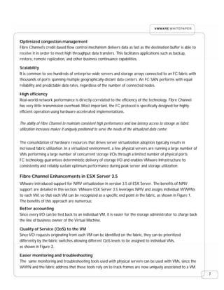 Optimized congestion management
Fibre Channel's credit-based flow control mechanism delivers data as fast as the destination buffer is able to
receive it in order to meet high throughput data transfers. This facilitates applications such as backup,
restore, remote replication, and other business continuance capabilities.

Scalability
It is common to see hundreds of enterprise-wide servers and storage arrays connected to an FC fabric with
thousands of ports spanning multiple geographically-distant data centers. An FC SAN performs with equal
reliability and predictable data rates, regardless of the number of connected nodes.

High efficiency
Real-world network performance is directly correlated to the efficiency of the technology. Fibre Channel
has very little transmission overhead. Most important, the FC protocol is specifically designed for highly
efficient operation using hardware-accelerated implementations.

The ability of Fibre Channel to maintain consistent high performance and low latency access to storage as fabric
utilization increases makes it uniquely positioned to serve the needs of the virtualized data center.


The consolidation of hardware resources that drives server virtualization adoption typically results in
increased fabric utilization. In a virtualized environment, a few physical servers are running a large number of
VMs performing a large number of concurrent storage I/Os through a limited number of physical ports.
FC technology guarantees deterministic delivery of storage I/O and enables VMware Infrastructure to
consistently and reliably sustain optimum performance during peak server and storage utilization.

Fibre Channel Enhancements in ESX Server 3.5
VMware introduced support for NPIV virtualization in version 3.5 of ESX Server. The benefits of NPIV
support are detailed in this section. VMware ESX Server 3.5 leverages NPIV and assigns individual WWPNs
to each VM, so that each VM can be recognized as a specific end point in the fabric, as shown in Figure 1.
The benefits of this approach are numerous:
Better accounting
Since every I/O can be tied back to an individual VM, it is easier for the storage administrator to charge back
the line of business owner of the Virtual Machine.

Quality of Service (QoS) to the VM
Since I/O requests originating from each VM can be identified on the fabric, they can be prioritized
differently by the fabric switches allowing different QoS levels to be assigned to individual VMs,
as shown in Figure 2.

Easier monitoring and troubleshooting
The same monitoring and troubleshooting tools used with physical servers can be used with VMs, since the
WWN and the fabric address that these tools rely on to track frames are now uniquely associated to a VM.
                                                                                                                   7
 