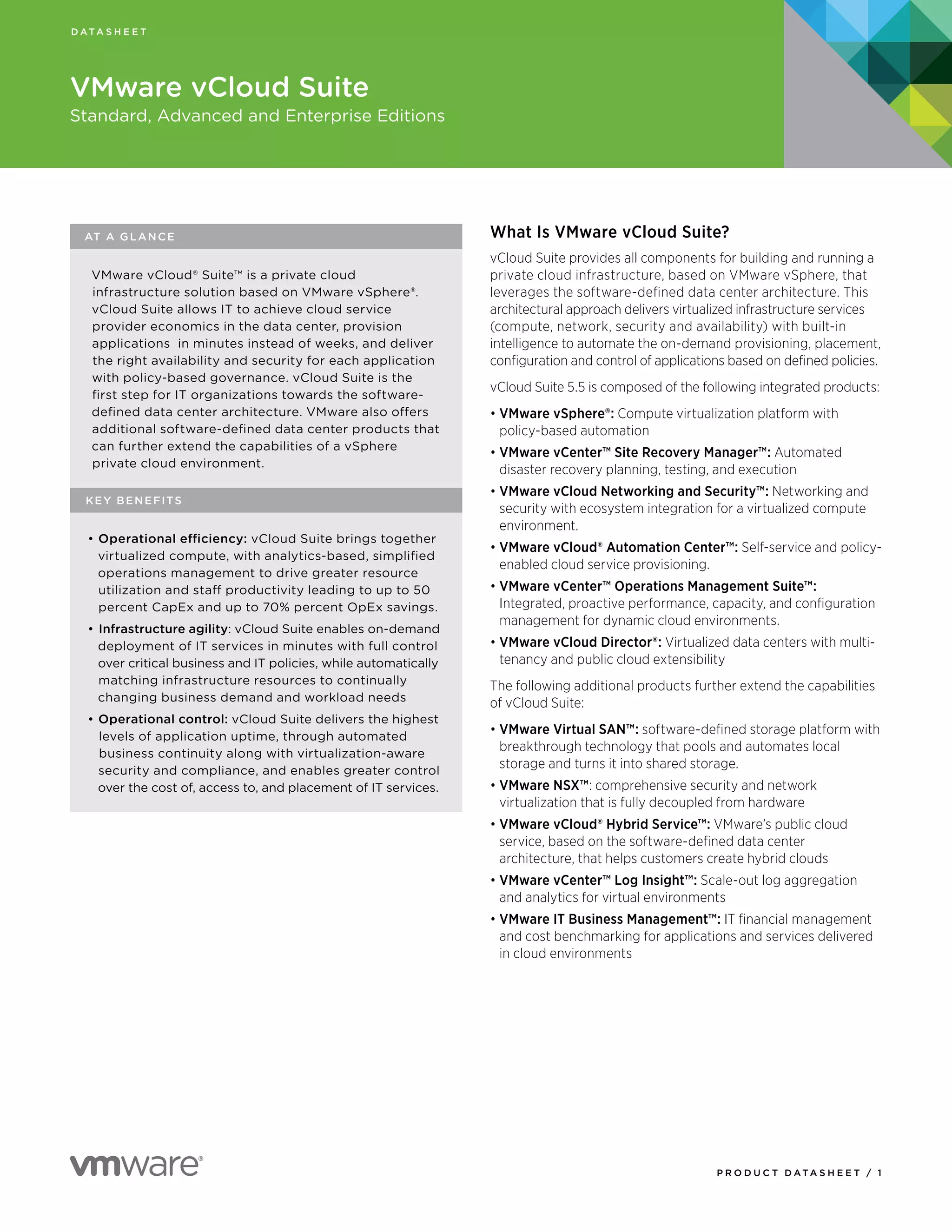 P R O D U C T D A TA S H E E T / 1
AT A GLANCE
VMware vCloud® Suite™ is a private cloud
infrastructure solution based on VMware vSphere®.
vCloud Suite allows IT to achieve cloud service
provider economics in the data center, provision
applications in minutes instead of weeks, and deliver
the right availability and security for each application
with policy-based governance. vCloud Suite is the
first step for IT organizations towards the software-
defined data center architecture. VMware also offers
additional software-defined data center products that
can further extend the capabilities of a vSphere
private cloud environment.
KEY BENEFITS
•	Operational efficiency: vCloud Suite brings together
virtualized compute, with analytics-based, simplified
operations management to drive greater resource
utilization and staff productivity leading to up to 50
percent CapEx and up to 70% percent OpEx savings.
•	Infrastructure agility: vCloud Suite enables on-demand
deployment of IT services in minutes with full control
over critical business and IT policies, while automatically
matching infrastructure resources to continually
changing business demand and workload needs
•	Operational control: vCloud Suite delivers the highest
levels of application uptime, through automated
business continuity along with virtualization-aware
security and compliance, and enables greater control
over the cost of, access to, and placement of IT services.
D A TA S H E E T
VMware vCloud Suite
Standard, Advanced and Enterprise Editions
What Is VMware vCloud Suite?
vCloud Suite provides all components for building and running a
private cloud infrastructure, based on VMware vSphere, that
leverages the software-defined data center architecture. This
architectural approach delivers virtualized infrastructure services
(compute, network, security and availability) with built-in
intelligence to automate the on-demand provisioning, placement,
configuration and control of applications based on defined policies.
vCloud Suite 5.5 is composed of the following integrated products:
•	VMware vSphere®: Compute virtualization platform with
policy-based automation
•	VMware vCenter™ Site Recovery Manager™: Automated
disaster recovery planning, testing, and execution
•	VMware vCloud Networking and Security™: Networking and
security with ecosystem integration for a virtualized compute
environment.
•	VMware vCloud® Automation Center™: Self-service and policy-
enabled cloud service provisioning.
•	VMware vCenter™ Operations Management Suite™:
Integrated, proactive performance, capacity, and configuration
management for dynamic cloud environments.
•	VMware vCloud Director®: Virtualized data centers with multi-
tenancy and public cloud extensibility
The following additional products further extend the capabilities
of vCloud Suite:
•	VMware Virtual SAN™: software-defined storage platform with
breakthrough technology that pools and automates local
storage and turns it into shared storage.
•	VMware NSX™: comprehensive security and network
virtualization that is fully decoupled from hardware
•	VMware vCloud® Hybrid Service™: VMware’s public cloud
service, based on the software-defined data center
architecture, that helps customers create hybrid clouds
•	VMware vCenter™ Log Insight™: Scale-out log aggregation
and analytics for virtual environments
•	VMware IT Business Management™: IT financial management
and cost benchmarking for applications and services delivered
in cloud environments
 