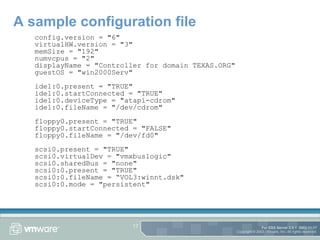 A sample configuration file config.version = "6" virtualHW.version = "3" memSize = "192" numvcpus = "2" displayName = "Controller for domain TEXAS.ORG" guestOS = "win2000Serv" ide1:0.present = "TRUE" ide1:0.startConnected = "TRUE" ide1:0.deviceType = "atapi-cdrom" ide1:0.fileName = "/dev/cdrom" floppy0.present = "TRUE" floppy0.startConnected = "FALSE" floppy0.fileName = "/dev/fd0" scsi0.present = "TRUE" scsi0.virtualDev = "vmxbuslogic" scsi0.sharedBus = "none" scsi0:0.present = "TRUE" scsi0:0.fileName = “VOL3:winnt.dsk" scsi0:0.mode = "persistent" 