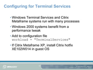 Configuring for Terminal Services Windows Terminal Services and Citrix Metaframe systems run with many processes Windows 2000 systems benefit from a performance tweak Add to configuration file workload = "TerminalServices" If Citrix Metaframe XP, install Citrix hotfix XE102W014 in guest OS 