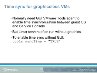 Time sync for graphicsless VMs Normally need GUI VMware Tools agent to enable time synchronization between guest OS and Service Console But Linux servers often run without graphics To enable time sync without GUI: tools.syncTime = "TRUE" 