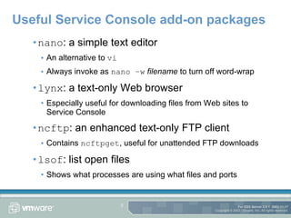 Useful Service Console add-on packages nano : a simple text editor An alternative to  vi Always invoke as  nano –w   filename  to turn off word-wrap lynx : a text-only Web browser Especially useful for downloading files from Web sites to Service Console ncftp : an enhanced text-only FTP client Contains  ncftpget , useful for unattended FTP downloads lsof : list open files Shows what processes are using what files and ports 
