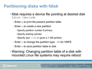 Partitioning disks with fdisk fdisk requires a device file pointing at desired disk fdisk /dev/sdb Enter  p  to print the present partition table Enter  n  to create a new partition  Specify partition number if primary Specify starting cylinder Specify size:  +1024M  gives a 1 GB partition Enter  t  to change the partition type:  FB  for VMFS Enter  w  to save partition table to disk Warning: Changing partition table of a disk with mounted Linux file systems may require reboot 