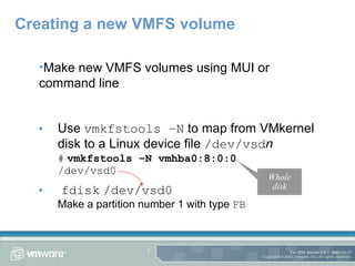 Creating a new VMFS volume Use  vmkfstools –N  to map from VMkernel disk to a Linux device file  /dev/vsd n #   vmkfstools –N vmhba0:8:0:0 /dev/vsd0 fdisk   /dev/vsd0 Make a partition number 1 with type  FB Make new VMFS volumes using MUI or command line Whole disk 