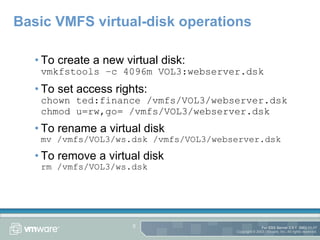 Basic VMFS virtual-disk operations To create a new virtual disk: vmkfstools –c 4096m VOL3:webserver.dsk To set access rights: chown ted:finance /vmfs/VOL3/webserver.dsk chmod u=rw,go= /vmfs/VOL3/webserver.dsk To rename a virtual disk mv /vmfs/VOL3/ws.dsk /vmfs/VOL3/webserver.dsk To remove a virtual disk rm /vmfs/VOL3/ws.dsk 