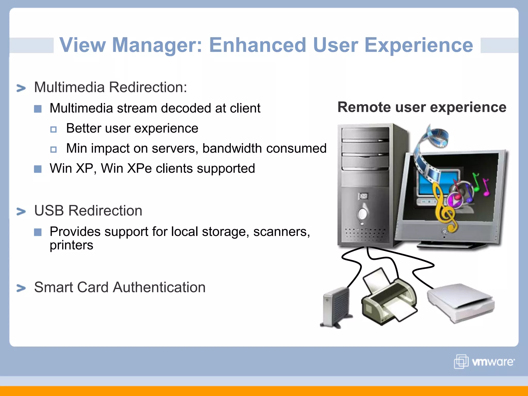 View Manager: Enhanced User ExperienceMultimedia Redirection:Multimedia stream decoded at clientBetter user experienceMin impact on servers, bandwidth consumedWin XP, Win XPe clients supportedUSB RedirectionProvides support for local storage, scanners, printersSmart Card AuthenticationRemote user experience