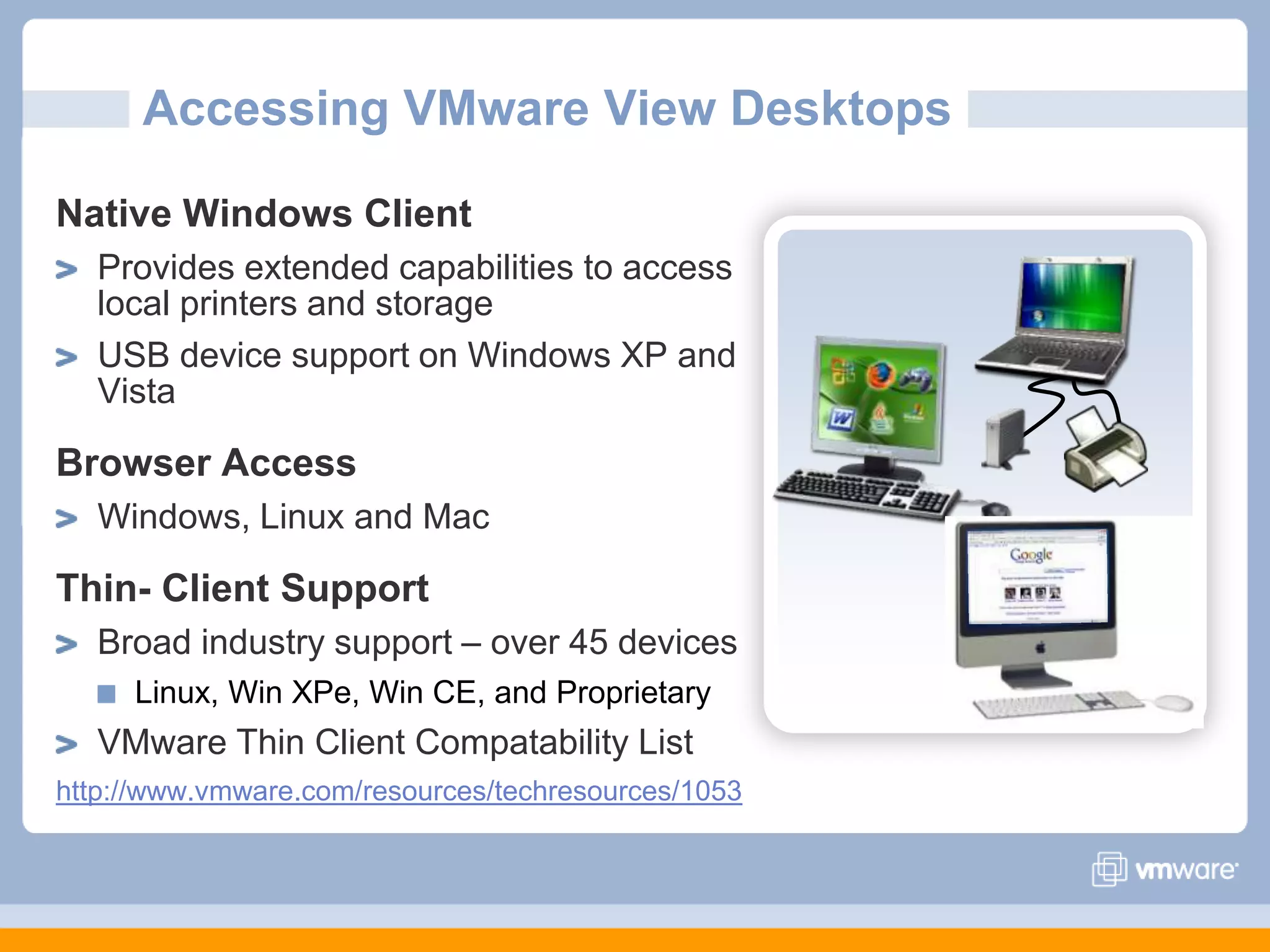 Accessing VMware View DesktopsNative Windows ClientProvides extended capabilities to access local printers and storageUSB device support on Windows XP and VistaBrowser AccessWindows, Linux and MacThin- Client SupportBroad industry support – over 45 devicesLinux, Win XPe, Win CE, and ProprietaryVMware Thin Client Compatability Listhttp://www.vmware.com/resources/techresources/1053