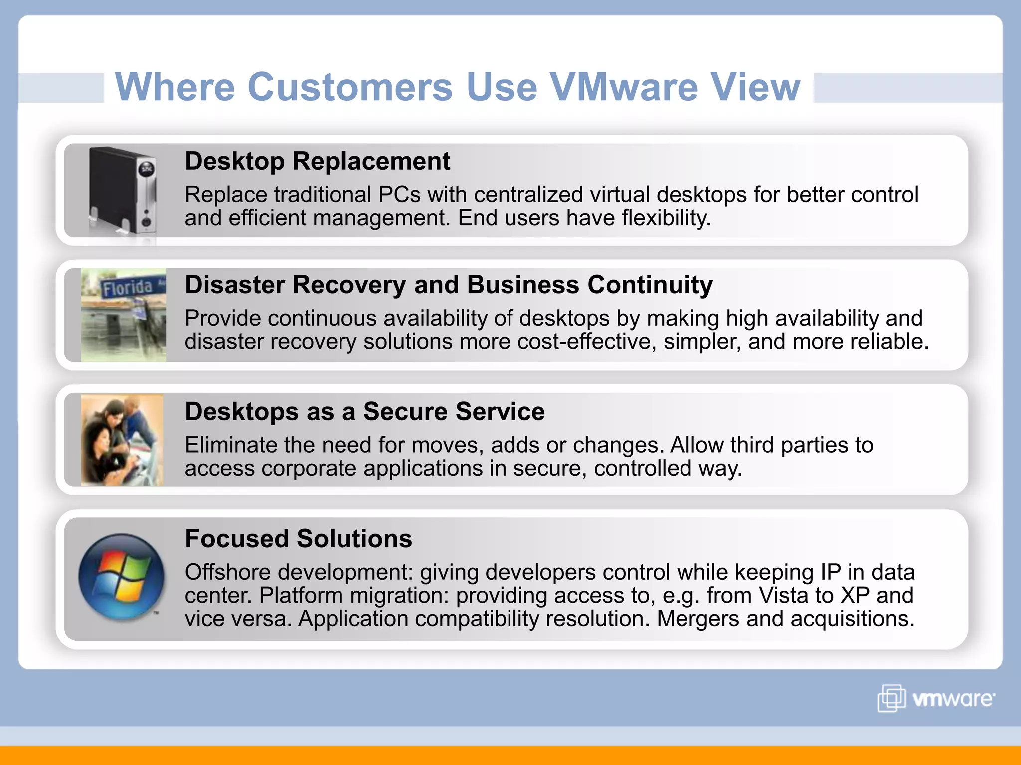 Where Customers Use VMware ViewDesktop Replacement Replace traditional PCs with centralized virtual desktops for better control and efficient management. End users have flexibility.Disaster Recovery and Business ContinuityProvide continuous availability of desktops by making high availability and disaster recovery solutions more cost-effective, simpler, and more reliable.Desktops as a Secure ServiceEliminate the need for moves, adds or changes. Allow third parties to access corporate applications in secure, controlled way.Focused SolutionsOffshore development: giving developers control while keeping IP in data center. Platform migration: providing access to, e.g. from Vista to XP and vice versa. Application compatibility resolution. Mergers and acquisitions.