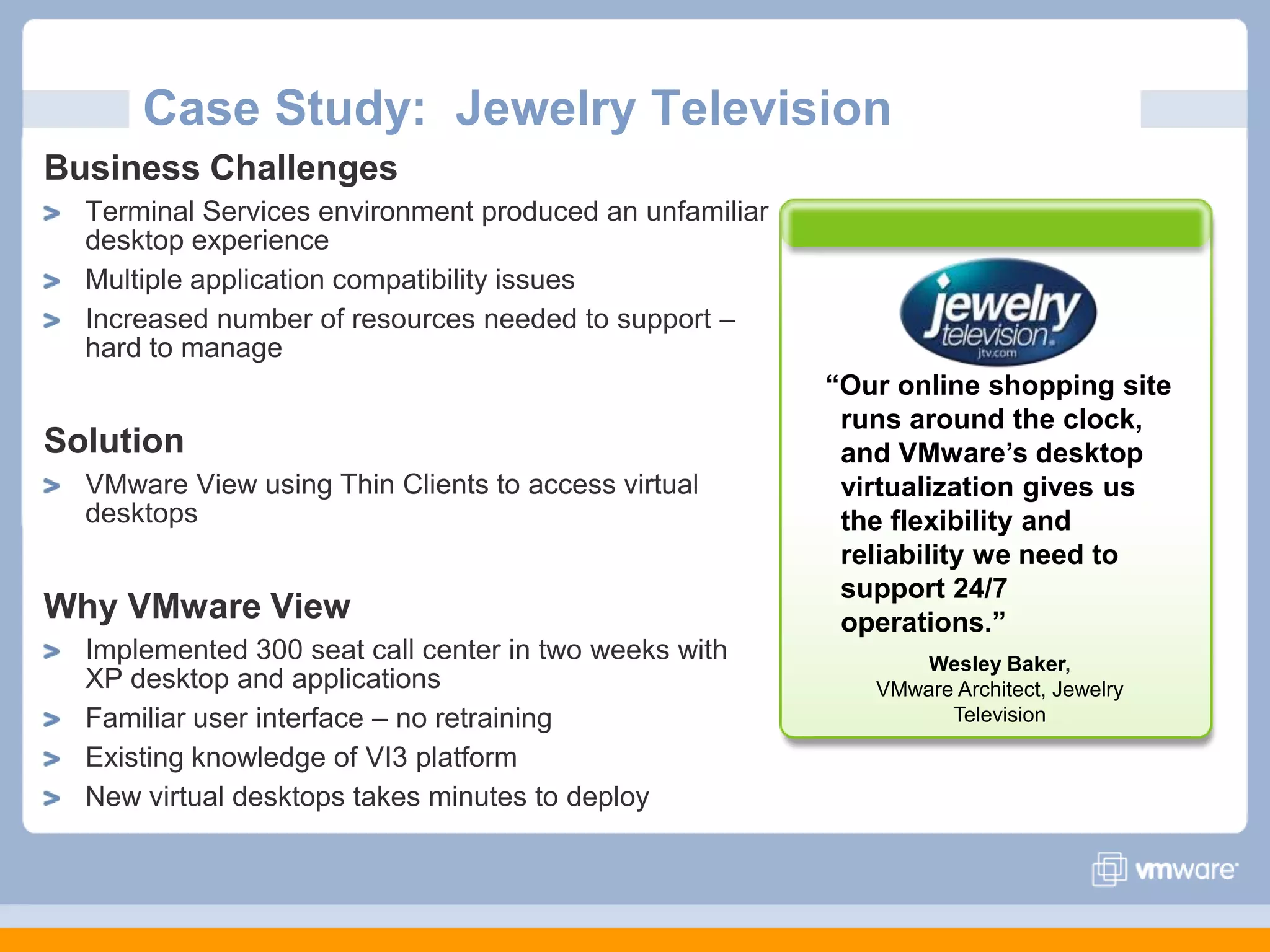 Case Study:  Jewelry TelevisionBusiness ChallengesTerminal Services environment produced an unfamiliar desktop experience Multiple application compatibility issuesIncreased number of resources needed to support – hard to manageSolutionVMware View using Thin Clients to access virtual desktopsWhy VMware ViewImplemented 300 seat call center in two weeks with XP desktop and applications Familiar user interface – no retrainingExisting knowledge of VI3 platform New virtual desktops takes minutes to deploy“Our online shopping site runs around the clock, and VMware’s desktop virtualization gives us the flexibility and reliability we need to support 24/7 operations.” Wesley Baker, VMware Architect, Jewelry Television