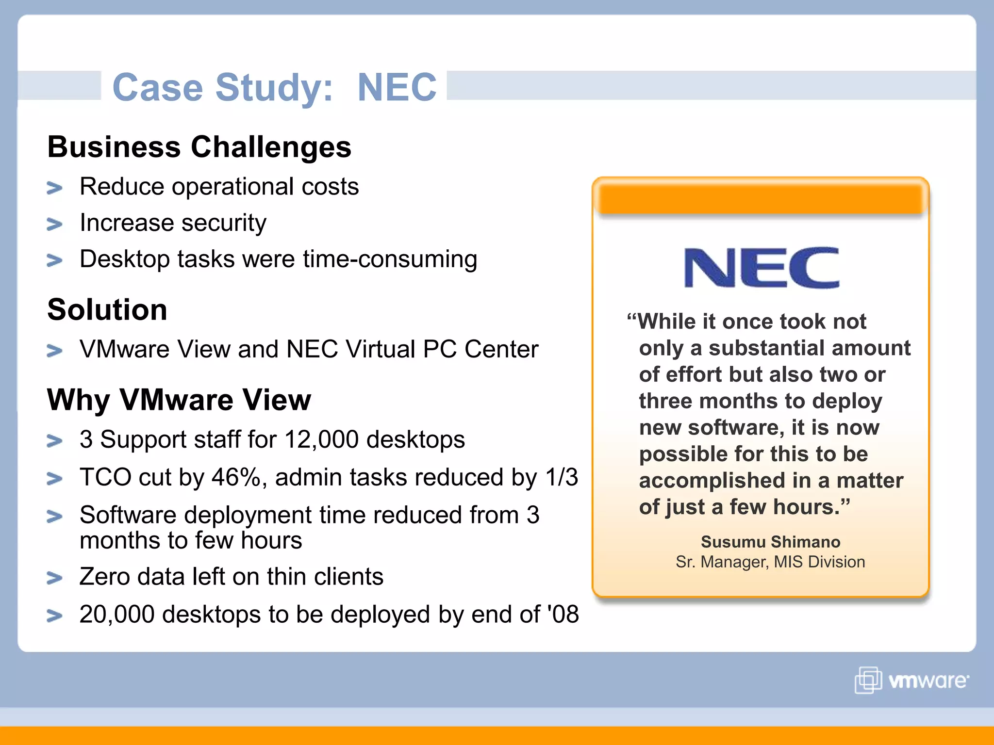 Case Study:  NECBusiness ChallengesReduce operational costsIncrease security Desktop tasks were time-consumingSolutionVMware View and NEC Virtual PC Center Why VMware View3 Support staff for 12,000 desktopsTCO cut by 46%, admin tasks reduced by 1/3Software deployment time reduced from 3 months to few hoursZero data left on thin clients20,000 desktops to be deployed by end of &apos;08“While it once took not only a substantial amount of effort but also two or three months to deploy  new software, it is now possible for this to be accomplished in a matter of just a few hours.”Susumu ShimanoSr. Manager, MIS Division