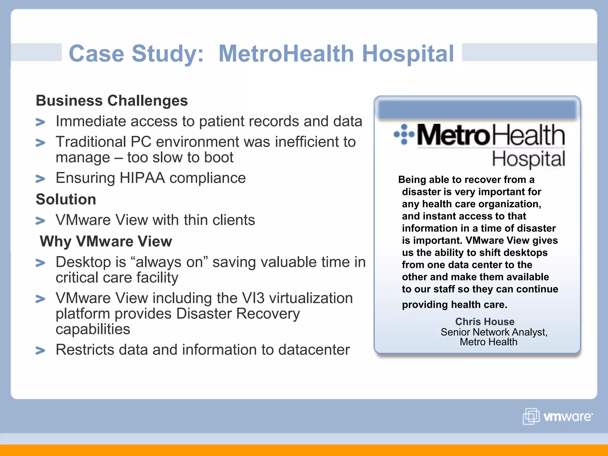 Case Study:  MetroHealth HospitalBusiness ChallengesImmediate access to patient records and dataTraditional PC environment was inefficient to manage – too slow to bootEnsuring HIPAA complianceSolutionVMware View with thin clients Why VMware ViewDesktop is “always on” saving valuable time in critical care facilityVMware View including the VI3 virtualization platform provides Disaster Recovery capabilitiesRestricts data and information to datacenter Being able to recover from a disaster is very important for any health care organization, and instant access to that information in a time of disaster is important. VMware View gives us the ability to shift desktops from one data center to the other and make them available to our staff so they can continue providing health care.Chris HouseSenior Network Analyst, Metro Health