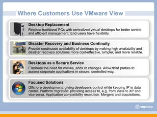 Where Customers Use VMware ViewDesktop Replacement Replace traditional PCs with centralized virtual desktops for better control and efficient management. End users have flexibility.Disaster Recovery and Business ContinuityProvide continuous availability of desktops by making high availability and disaster recovery solutions more cost-effective, simpler, and more reliable.Desktops as a Secure ServiceEliminate the need for moves, adds or changes. Allow third parties to access corporate applications in secure, controlled way.Focused SolutionsOffshore development: giving developers control while keeping IP in data center. Platform migration: providing access to, e.g. from Vista to XP and vice versa. Application compatibility resolution. Mergers and acquisitions.