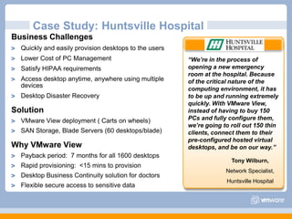 Case Study: Huntsville HospitalBusiness ChallengesQuickly and easily provision desktops to the usersLower Cost of PC ManagementSatisfy HIPAA requirementsAccess desktop anytime, anywhere using multiple devicesDesktop Disaster RecoverySolutionVMware View deployment ( Carts on wheels) SAN Storage, Blade Servers (60 desktops/blade)Why VMware ViewPayback period:  7 months for all 1600 desktopsRapid provisioning:  <15 mins to provisionDesktop Business Continuity solution for doctorsFlexible secure access to sensitive data “We’re in the process of opening a new emergency room at the hospital. Because of the critical nature of the computing environment, it has to be up and running extremely quickly. With VMware View, instead of having to buy 150 PCs and fully configure them, we’re going to roll out 150 thin clients, connect them to their pre-configured hosted virtual desktops, and be on our way.”Tony Wilburn, Network Specialist, Huntsville Hospital