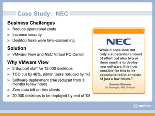 Case Study:  NECBusiness ChallengesReduce operational costsIncrease security Desktop tasks were time-consumingSolutionVMware View and NEC Virtual PC Center Why VMware View3 Support staff for 12,000 desktopsTCO cut by 46%, admin tasks reduced by 1/3Software deployment time reduced from 3 months to few hoursZero data left on thin clients20,000 desktops to be deployed by end of '08“While it once took not only a substantial amount of effort but also two or three months to deploy  new software, it is now possible for this to be accomplished in a matter of just a few hours.”Susumu ShimanoSr. Manager, MIS Division