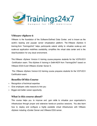 VMware vSphere 6
VMware is the foundation of the Software-Defined Data Center, and is known as the
world’s leading and popular server virtualization platform. The VMware vSphere 6
training from Trainings24x7 helps participants extend ability to virtualize scale-up and
scale-out application redefines availability, simplifies the virtual data center and is the
ideal foundation for any cloud environment.
This VMware vSphere Version 6 training course prepares students for the VCP6-DCV
Certification exam. This vSphere 6 training in Delhi-NCR from Trainings24x7 based on
VMware ESXi 6 and VMware vCenter Server 6.
This VMware vSphere Version 6.0 training course prepares students for the VCP-DCV
Certification exam.
Benefits Of this Course
 Recognition of technical expertise
 Give employers extra reasons to hire you
 Bigger and better career opportunity
What is this course about?
This course helps you to improve and gain skills to virtualize your organization’s
infrastructure through proper and extensive hands-on practice sessions. You also learn
how to deploy and configure a highly available virtual infrastructure with VMware
vSphere including vCenter Server and VMware ESXi server.
 