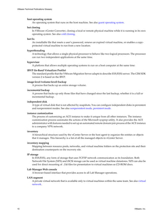 host operating system
An operating system that runs on the host machine. See also guest operating system.
hot cloning
In VMware vCenter Converter, cloning a local or remote physical machine while it is running in its own
operating system. See also cold cloning.
hot fix
An installable file that resets a user’s password, renews an expired virtual machine, or enables a copy-
protected virtual machine to run from a new location.
hyperthreading
A technology that allows a single physical processor to behave like two logical processors. The processor
can run two independent applications at the same time.
hypervisor
A platform that allows multiple operating systems to run on a host computer at the same time.
IBVP (In-Band Virtualizer Profile)
The standard profile that the VMware Migration Server adapts to describe ESX/ESXi server. The CIM SDK
version 2 is based on the IBVP.
image-level (volume-level) backup
A process that backs up an entire storage volume.
incremental backup
A process that backs up only those files that have changed since the last backup, whether it is a full or
incremental backup.
independent disk
A type of virtual disk that is not affected by snapshots. You can configure independent disks in persistent
and nonpersistent modes. See also nonpersistent mode, persistent mode.
instance customization
The process of customizing an ACE instance to make it unique from all other instances. The instance
customization process automates the actions of the Microsoft sysprep utility. It also provides the ACE
administrator with features needed to set up an automated remote domain join process of the ACE instance
to a company VPN network.
inventory
A hierarchical structure used by the vCenter Server or the host agent to organize the entities or objects
that it manages. This hierarchy is a list of all the managed objects in vCenter Server.
inventory mapping
Mapping between resource pools, networks, and virtual machine folders on the protection site and their
destination counterparts on the recovery site.
IP storage
In ESX/ESXi, any form of storage that uses TCP/IP network communication as its foundation. Both
Network File System (NFS) and iSCSI storage can be used as virtual machine datastores. NFS can also be
used for direct mounting of .ISO files for presentation to virtual machines as CD-ROM discs.
Lab Manager Web console
A browser-based interface that provides access to all Lab Manager operations.
LAN segment
A private virtual network that is available only to virtual machines within the same team. See also virtual
network.
VMware Technical Publications Glossary
10 VMware, Inc.
 