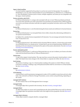 legacy virtual machine
A virtual machine supported by the product in use but not current for that product. For example, in
Workstation 5, you can create virtual machines for use in Workstation 4.x, GSX Server 3.x, or ESX Server
2.x. New Workstation 5 features (such as clones, multiple snapshots, and teams) are not compatible with
the legacy virtual machines.
license activation code (LAC)
In VMware Infrastructure 3, a unique code associated with one or more VMware products purchased.
You receive this code after your order is processed. If you purchase your products from a VMware partner,
you receive your license activation code after you register your partner activation code for your VMware
account.
license file
In VMware Infrastructure 3, a text file determining the license mode and entitlement to licensed features.
license key
In VMware Infrastructure 3, an encrypted block of text within a license file, determining entitlement to
one specific licensed feature.
In vSphere 4.0, a product license encapsulated in 25 characters. You can manage and monitor license keys
from vCenter Server 4.0.
license mode
In VMware Infrastructure 3, the method used for licensing VMware software. A license file can be located
on an ESX/ESXi host or on a license server. vCenter Server uses server-based licensing. ESX/ESXi server
licensing can be server-based or host-based at the option of the system administrator. See also host-based
licensing, server-based licensing.
license redemption portal
In VMware Infrastructure 3, a self-service Web portal that you can use to redeem your license activation
codes and download license files for VMware Infrastructure 3.
linked clone
A copy of the original virtual machine. The copy must have access to the parent virtual machine’s virtual
disks. The linked clone stores changes to the virtual disks in a separate set of files. See also full clone.
local cloning
The process of making a copy of a virtual machine residing in the system on which VMware vCenter
Converter is running, or making a copy of the physical machine itself for conversion to a virtual machine.
See also remote cloning.
lockout
See administrative lockout.
LUN Masking
A process that is used for permission management to make a LUN available to some hosts and not to other
hosts. Also referred to as Selective Storage Presentation, access control, and partitioning, depending on
the vendor.
managed ACE instance
An ACE instance that an ACE Management Server manages.
managed entity
A managed object that is present in the inventory. See also inventory, managed object.
managed object
An object that resides on a server and is passed between the client and the Web service only by reference.
A managed object has operations associated with it but might not have properties. See also data source
name.
managed object reference
A data object created to uniquely identify a managed object.
Glossary
VMware, Inc. 11
 