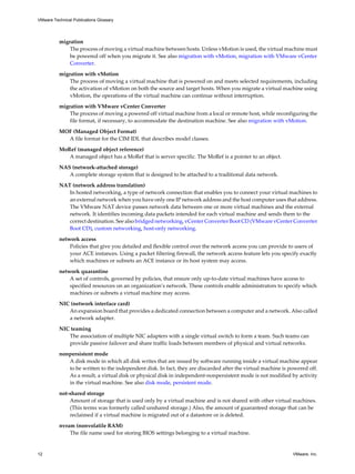 migration
The process of moving a virtual machine between hosts. Unless vMotion is used, the virtual machine must
be powered off when you migrate it. See also migration with vMotion, migration with VMware vCenter
Converter.
migration with vMotion
The process of moving a virtual machine that is powered on and meets selected requirements, including
the activation of vMotion on both the source and target hosts. When you migrate a virtual machine using
vMotion, the operations of the virtual machine can continue without interruption.
migration with VMware vCenter Converter
The process of moving a powered off virtual machine from a local or remote host, while reconfiguring the
file format, if necessary, to accommodate the destination machine. See also migration with vMotion.
MOF (Managed Object Format)
A file format for the CIM IDL that describes model classes.
MoRef (managed object reference)
A managed object has a MoRef that is server specific. The MoRef is a pointer to an object.
NAS (network-attached storage)
A complete storage system that is designed to be attached to a traditional data network.
NAT (network address translation)
In hosted networking, a type of network connection that enables you to connect your virtual machines to
an external network when you have only one IP network address and the host computer uses that address.
The VMware NAT device passes network data between one or more virtual machines and the external
network. It identifies incoming data packets intended for each virtual machine and sends them to the
correct destination. See also bridged networking, vCenter Converter Boot CD (VMware vCenter Converter
Boot CD), custom networking, host-only networking.
network access
Policies that give you detailed and flexible control over the network access you can provide to users of
your ACE instances. Using a packet filtering firewall, the network access feature lets you specify exactly
which machines or subnets an ACE instance or its host system may access.
network quarantine
A set of controls, governed by policies, that ensure only up-to-date virtual machines have access to
specified resources on an organization’s network. These controls enable administrators to specify which
machines or subnets a virtual machine may access.
NIC (network interface card)
An expansion board that provides a dedicated connection between a computer and a network. Also called
a network adapter.
NIC teaming
The association of multiple NIC adapters with a single virtual switch to form a team. Such teams can
provide passive failover and share traffic loads between members of physical and virtual networks.
nonpersistent mode
A disk mode in which all disk writes that are issued by software running inside a virtual machine appear
to be written to the independent disk. In fact, they are discarded after the virtual machine is powered off.
As a result, a virtual disk or physical disk in independent-nonpersistent mode is not modified by activity
in the virtual machine. See also disk mode, persistent mode.
not-shared storage
Amount of storage that is used only by a virtual machine and is not shared with other virtual machines.
(This terms was formerly called unshared storage.) Also, the amount of guaranteed storage that can be
reclaimed if a virtual machine is migrated out of a datastore or is deleted.
nvram (nonvolatile RAM)
The file name used for storing BIOS settings belonging to a virtual machine.
VMware Technical Publications Glossary
12 VMware, Inc.
 