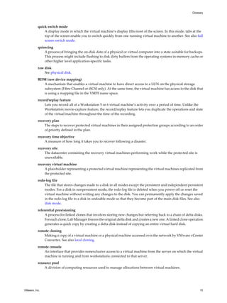 quick switch mode
A display mode in which the virtual machine’s display fills most of the screen. In this mode, tabs at the
top of the screen enable you to switch quickly from one running virtual machine to another. See also full
screen switch mode.
quiescing
A process of bringing the on-disk data of a physical or virtual computer into a state suitable for backups.
This process might include flushing to disk dirty buffers from the operating systems in-memory cache or
other higher level application-specific tasks.
raw disk
See physical disk.
RDM (raw device mapping)
A mechanism that enables a virtual machine to have direct access to a LUN on the physical storage
subsystem (Fibre Channel or iSCSI only). At the same time, the virtual machine has access to the disk that
is using a mapping file in the VMFS name space.
record/replay feature
Lets you record all of a Workstation 5 or 6 virtual machine’s activity over a period of time. Unlike the
Workstation movie-capture feature, the record/replay feature lets you duplicate the operations and state
of the virtual machine throughout the time of the recording.
recovery plan
The steps to recover protected virtual machines in their assigned protection groups according to an order
of priority defined in the plan.
recovery time objective
A measure of how long it takes you to recover following a disaster.
recovery site
The datacenter containing the recovery virtual machines performing work while the protected site is
unavailable.
recovery virtual machine
A placeholder representing a protected virtual machine representing the virtual machines replicated from
the protected site.
redo-log file
The file that stores changes made to a disk in all modes except the persistent and independent-persistent
modes. For a disk in nonpersistent mode, the redo-log file is deleted when you power off or reset the
virtual machine without writing any changes to the disk. You can permanently apply the changes saved
in the redo-log file to a disk in undoable mode so that they become part of the main disk files. See also
disk mode.
referential provisioning
A process for linked clones that involves storing new changes but referring back to a chain of delta disks.
For each clone, Lab Manager freezes the original delta disk and creates a new one. A linked clone operation
generates a quick copy by creating a delta disk instead of copying an entire virtual hard disk.
remote cloning
Making a copy of a virtual machine or a physical machine accessed over the network by VMware vCenter
Converter. See also local cloning.
remote console
An interface that provides nonexclusive access to a virtual machine from the server on which the virtual
machine is running and from workstations connected to that server.
resource pool
A division of computing resources used to manage allocations between virtual machines.
Glossary
VMware, Inc. 15
 