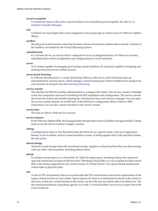 revert to snapshot
To restore the status of the active virtual machine to its immediate parent snapshot. See also Go to
snapshot, Snapshot Manager.
role
A defined set of privileges that can be assigned to users and groups to control access to VMware vSphere
objects.
sandbox
The physical system location where the dynamic virtual environment runtime data is stored. Contents of
the sandbox are tracked by the Virtual Operating System.
scheduled task
In a vCenter Server, an activity that is configured to occur at designated times. In VMware Converter,
scheduled tasks consist of migrations and configurations of virtual machines.
server
(1) A system capable of managing and running virtual machines. (2) A process capable of accepting and
running instructions from another process.
server-based licensing
In VMware Infrastructure 3, a mode of licensing VMware software in which all license keys are
administered by a license server, which manages a central license pool. Feature entitlement is checked out
and returned on demand. See also host-based licensing.
service console
The interface for ESX that enables administrators to configure the system. The service console is installed
as the first component and used to bootstrap the ESX installation and configuration. The service console
also boots the system and initiates starting the virtualization layer and resource manager. You can open
the service console directly on an ESX host. If the ESX host’s configuration allows Telnet or SSH
connections, you can also connect remotely to the service console.
service host
The host on which a Web service executes.
service instance
In the VMware vSphere SDK, the managed entity that provides access to all other managed entities. Clients
must access the service instance to begin a session.
setting
A configuration value or rule that determines the behavior of a specific entity, such as an application
feature, or set of entities, such as virtual machines or users. A setting applies only to the specified entities.
See also policy
shared storage
Amount of used storage minus the not-shared storage. Applies to virtual machines that can share storage
with any other virtual machine, including linked clones.
shrink
To reclaim unused space in a virtual disk. If a disk has empty space, shrinking reduces the amount of
space the virtual disk occupies on the host drive. Shrinking virtual disks is a way to update an older virtual
disk to the format supported by the current version of vCenter Server. You cannot shrink preallocated
virtual disks or physical disks.
slot
A unit of CPU and memory that can accommodate the CPU and memory reservation requirements of the
largest virtual machine in your cluster. Spare capacity for failover is maintained on hosts in the cluster in
slot sizes, so that any virtual machine in the cluster can fit in the slot size and be able to be failed over. The
slot represents potential computing capacity on a node. A virtual machine can run in an empty slot in the
event of failover.
VMware Technical Publications Glossary
16 VMware, Inc.
 