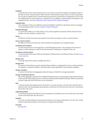 snapshot
A reproduction of the virtual machine just as it was when you took the snapshot, including the state of
the data on all the virtual machine’s disks and the virtual machine’s power state (on, off, or suspended).
You can take a snapshot when a virtual machine is powered on, powered off, or suspended. You can revert
the configuration or virtual machine to a snapshot. If you undeploy a virtual machine and deploy it, the
snapshot remains. See also independent disk, snapshot delta, Snapshot Manager.
snapshot delta
The comparison of the pre-installation and post-installation snapshots to determine what was changed
on the packaging system. See also snapshot, Snapshot Manager.
Snapshot Manager
A control that enables you to take actions on any of the snapshots associated with the selected virtual
machine. See also snapshot, snapshot delta.
source
In VMware vCenter Converter, the machine from which you import or create a virtual machine.
source virtual machine
In VMware vCenter Converter, the virtual machine to be imported, at its original location.
standalone ACE instance
An ACE instance that is not managed by an ACE Management Server. Any changes to the instance’s
policies or other settings are made by the administrator’s distribution of updates to the user.
standalone virtual machine
A virtual machine that runs in VMware Workstation, VMware Server, and VMware Player. See also source
virtual machine.
storage array
A storage system that contains multiple disk drives.
storage lease
The amount of time that an unused virtual machine template or configuration exists on a datastore before
it is deleted or marked for deletion. This lease affects only unpublished virtual machine templates.
storage virtualizer
A system that abstracts and aggregates physical storage on behalf of a storage-using client.
storage virtualization devices
Device that aggregates capacity from multiple heterogeneous arrays and manages a logical representation
of this capacity. Most of these devices can also have physical disks installed internally, which are presented
to hosts as physical SAN LUNs that are not virtualized.
stub
A local procedure that implements the client side of a remote procedure call. The client calls the stub to
perform a task. The stub packages the parameters, sends them over the network to the server, and returns
the results to the client.
supported partition
A virtual disk partition that VMware Tools can prepare for shrinking, such as one of the drives that make
up the virtual hard disk. See also shrink.
suspend
(n) A state in which settings are preserved and actions are no longer performed. (v) To turn off a virtual
machine while preserving the current state of a running virtual machine.
swap file
See page file.
Glossary
VMware, Inc. 17
 