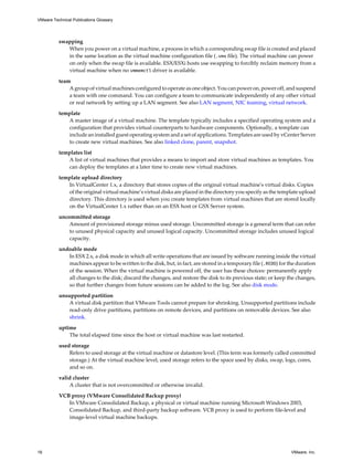 swapping
When you power on a virtual machine, a process in which a corresponding swap file is created and placed
in the same location as the virtual machine configuration file (.vmx file). The virtual machine can power
on only when the swap file is available. ESX/ESXi hosts use swapping to forcibly reclaim memory from a
virtual machine when no vmmemctl driver is available.
team
A group of virtual machines configured to operate as one object. You can power on, power off, and suspend
a team with one command. You can configure a team to communicate independently of any other virtual
or real network by setting up a LAN segment. See also LAN segment, NIC teaming, virtual network.
template
A master image of a virtual machine. The template typically includes a specified operating system and a
configuration that provides virtual counterparts to hardware components. Optionally, a template can
include an installed guest operating system and a set of applications. Templates are used by vCenter Server
to create new virtual machines. See also linked clone, parent, snapshot.
templates list
A list of virtual machines that provides a means to import and store virtual machines as templates. You
can deploy the templates at a later time to create new virtual machines.
template upload directory
In VirtualCenter 1.x, a directory that stores copies of the original virtual machine's virtual disks. Copies
of the original virtual machine’s virtual disks are placed in the directory you specify as the template upload
directory. This directory is used when you create templates from virtual machines that are stored locally
on the VirtualCenter 1.x rather than on an ESX host or GSX Server system.
uncommitted storage
Amount of provisioned storage minus used storage. Uncommitted storage is a general term that can refer
to unused physical capacity and unused logical capacity. Uncommitted storage includes unused logical
capacity.
undoable mode
In ESX 2.x, a disk mode in which all write operations that are issued by software running inside the virtual
machines appear to be written to the disk, but, in fact, are stored in a temporary file (.REDO) for the duration
of the session. When the virtual machine is powered off, the user has these choices: permanently apply
all changes to the disk; discard the changes, and restore the disk to its previous state; or keep the changes,
so that further changes from future sessions can be added to the log. See also disk mode.
unsupported partition
A virtual disk partition that VMware Tools cannot prepare for shrinking. Unsupported partitions include
read-only drive partitions, partitions on remote devices, and partitions on removable devices. See also
shrink.
uptime
The total elapsed time since the host or virtual machine was last restarted.
used storage
Refers to used storage at the virtual machine or datastore level. (This term was formerly called committed
storage.) At the virtual machine level, used storage refers to the space used by disks, swap, logs, cores,
and so on.
valid cluster
A cluster that is not overcommitted or otherwise invalid.
VCB proxy (VMware Consolidated Backup proxy)
In VMware Consolidated Backup, a physical or virtual machine running Microsoft Windows 2003,
Consolidated Backup, and third-party backup software. VCB proxy is used to perform file-level and
image-level virtual machine backups.
VMware Technical Publications Glossary
18 VMware, Inc.
 