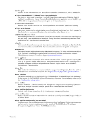 vCenter agent
Installed on each virtual machine host, this software coordinates actions received from vCenter Server.
vCenter Converter Boot CD (VMware vCenter Converter Boot CD)
The means by which a user can perform a local cold clone of a physical machine. When the physical
machine is booted from the vCenter Converter Boot CD, the Converter application runs on WinPE. It uses
a RAM disk for its operations and leaves no footprint on the physical machine.
vCenter Server administrator
A role in which the user can set the user and role permissions and control vCenter Server licensing.
vCenter Server database
A persistent storage area for maintaining the status of each virtual machine and user that is managed in
the vCenter Server environment. Located on the same machine as the vCenter Server.
vDS (distributed virtual switch)
An abstract representation of multiple hosts defining the same vSwitch (same name, same network policy)
and port group. These representations explain the concept of a virtual machine being connected to the
same network as it migrates among multiple hosts.
vHandle
A reference to the specific memory state of an object at a certain time. A vHandle is an object handle that
has a version number associated with it. The version number determines the specific memory state.
vintage server
In Capacity Planner Dashboard, a server that does not meet minimum CPU speed requirements, as defined
in the Dashboard consolidation scenarios by the Information Warehouse Administrator, company
Administrator, or company Power User. See also instance customization.
virtual appliance
A software solution that is composed of one or more virtual machines. A virtual appliance is packaged as
a unit by an appliance vendor and is deployed, managed, and maintained as a unit. Converting virtual
appliances allows you to add preconfigured virtual machines to your vCenter Server, ESX/ESXi,
Workstation, or Player inventory.
virtual disk
A file or set of files that appears as a physical disk drive to a guest operating system. These files can be on
the host machine or on a remote file system. See also growable disk, physical disk, preallocated disk.
virtual hardware
The devices that make up a virtual machine. The virtual hardware includes the virtual disk, removable
devices such as the DVD-ROM/CD-ROM and floppy drives, the virtual Ethernet adapter, and so on. See
also virtual machine settings editor.
virtual machine
A virtual machine is a software computer that, like a physical computer, runs an operating system and
applications. Multiple virtual machines can operate on the same host system concurrently.
virtual machine administrator
A role in which the user can perform all the virtual machine management functions.
virtual machine array
A set of virtual machines that can be operated on collectively. Currently called a VM Group or VM Folder
in vCenter Server.
virtual machine communication interface (VMCI)
An infrastructure that provides communication between a virtual machine and the host operating system
and between two or more virtual machines on the same host. The VMCI Sockets API facilitates
development of applications that use the VMCI infrastructure.
Glossary
VMware, Inc. 19
 