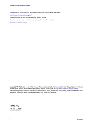 VMware Technical Publications Glossary
2 VMware, Inc.
You can find the most up-to-date technical documentation on the VMware Web site at:
http://www.vmware.com/support/
The VMware Web site also provides the latest product updates.
If you have comments about this documentation, submit your feedback to:
docfeedback@vmware.com
Copyright ©
2011 VMware, Inc. All rights reserved. This product is protected by U.S. and international copyright and intellectual
property laws. VMware products are covered by one or more patents listed at http://www.vmware.com/go/patents.
VMware is a registered trademark or trademark of VMware, Inc. in the United States and/or other jurisdictions. All other marks
and names mentioned herein may be trademarks of their respective companies.
VMware, Inc.
3401 Hillview Ave.
Palo Alto, CA 94304
www.vmware.com
 