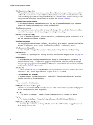 virtual machine configuration
The specification of which virtual devices, such as disks and memory, are present in a virtual machine
and how they are mapped to host files and devices. In vCenter Converter, VMware virtual machines whose
disks have been populated by restoring from a backup or by some other direct means of copying undergo
configuration to enable them to boot in VMware products. See also virtual machine.
virtual machine configuration file
A file containing a virtual machine configuration. This .vmx file is created when you create the virtual
machine. It is used to identify and run a specific virtual machine.
virtual machine console
An interface to a virtual machine within the larger Lab Manager Web console. Use the virtual machine
console to run programs within it or modify guest operating system settings.
virtual machine disk (VMDK)
A file or set of files that appears as a physical disk drive to a guest operating system. These files can be on
the host machine or on a remote file system.
virtual machine group
An optional grouping structure and a subset of a farm. vCenter Server supports multiple virtual machine
groups. Virtual machine groups contain virtual machines and other virtual machine groups.
virtual machine settings editor
A point-and-click control panel used to view and modify the settings of a virtual machine setting.
virtual memory
An extension of a system’s physical memory, enabled by the declaration of a page file. See also page file.
virtual network
A network connecting virtual machines that does not depend on physical hardware connections. For
example, you can create a virtual network between a virtual machine and a host that has no external
network connections. You can also create a LAN segment for communication between virtual machines
on a team. See also LAN segment, team.
virtual switch
A virtualized network switch used by ESX/ESXi to manage traffic between virtual machines, the service
console (ESX only), and the physical network adapters on the ESX/ESXi host.
VLAN (virtual local area network)
A software-managed logical segmentation of a physical LAN. Network traffic within each segment is
isolated from traffic in all other segments.
VM
An acronym for virtual machine.
VMA (VMware virtual machine agent)
The VMware vCenter Server Web service that provides a Web services interface to enable client programs
to talk to each other using the SOAP protocol.
VmCOM
A COM binding for the legacy VMware Scripting API supported on ESX 3.0.x and GSX Server.
VmPerl
A Perl binding for the legacy VMware Scripting API supported on ESX 3.0.x and GSX Server.
VMFS (Virtual Machine File System)
A file system that is optimized for storing virtual machines. One VMFS partition is supported for each
SCSI storage device or LUN.
VMware Technical Publications Glossary
20 VMware, Inc.
 