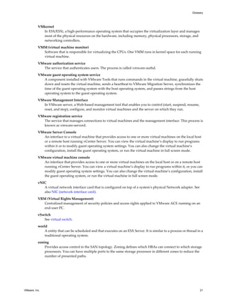 VMkernel
In ESX/ESXi, a high-performance operating system that occupies the virtualization layer and manages
most of the physical resources on the hardware, including memory, physical processors, storage, and
networking controllers.
VMM (virtual machine monitor)
Software that is responsible for virtualizing the CPUs. One VMM runs in kernel space for each running
virtual machine.
VMware authorization service
The service that authenticates users. The process is called vmware-authd.
VMware guest operating system service
A component installed with VMware Tools that runs commands in the virtual machine, gracefully shuts
down and resets the virtual machine, sends a heartbeat to VMware Migration Server, synchronizes the
time of the guest operating system with the host operating system, and passes strings from the host
operating system to the guest operating system.
VMware Management Interface
In VMware server, a Web-based management tool that enables you to control (start, suspend, resume,
reset, and stop), configure, and monitor virtual machines and the server on which they run.
VMware registration service
The service that manages connections to virtual machines and the management interface. This process is
known as vmware-serverd.
VMware Server Console
An interface to a virtual machine that provides access to one or more virtual machines on the local host
or a remote host running vCenter Server. You can view the virtual machine’s display to run programs
within it or to modify guest operating system settings. You can also change the virtual machine’s
configuration, install the guest operating system, or run the virtual machine in full screen mode.
VMware virtual machine console
An interface that provides access to one or more virtual machines on the local host or on a remote host
running vCenter Server. You can view a virtual machine’s display to run programs within it, or you can
modify guest operating system settings. You can also change the virtual machine’s configuration, install
the guest operating system, or run the virtual machine in full screen mode.
vNIC
A virtual network interface card that is configured on top of a system's physical Network adapter. See
also NIC (network interface card).
VRM (Virtual Rights Management)
Centralized management of security policies and access rights applied to VMware ACE running on an
end-user PC.
vSwitch
See virtual switch.
world
A entity that can be scheduled and that executes on an ESX Server. It is similar to a process or thread in a
traditional operating system.
zoning
Provides access control in the SAN topology. Zoning defines which HBAs can connect to which storage
processors. You can have multiple ports to the same storage processor in different zones to reduce the
number of presented paths.
Glossary
VMware, Inc. 21
 